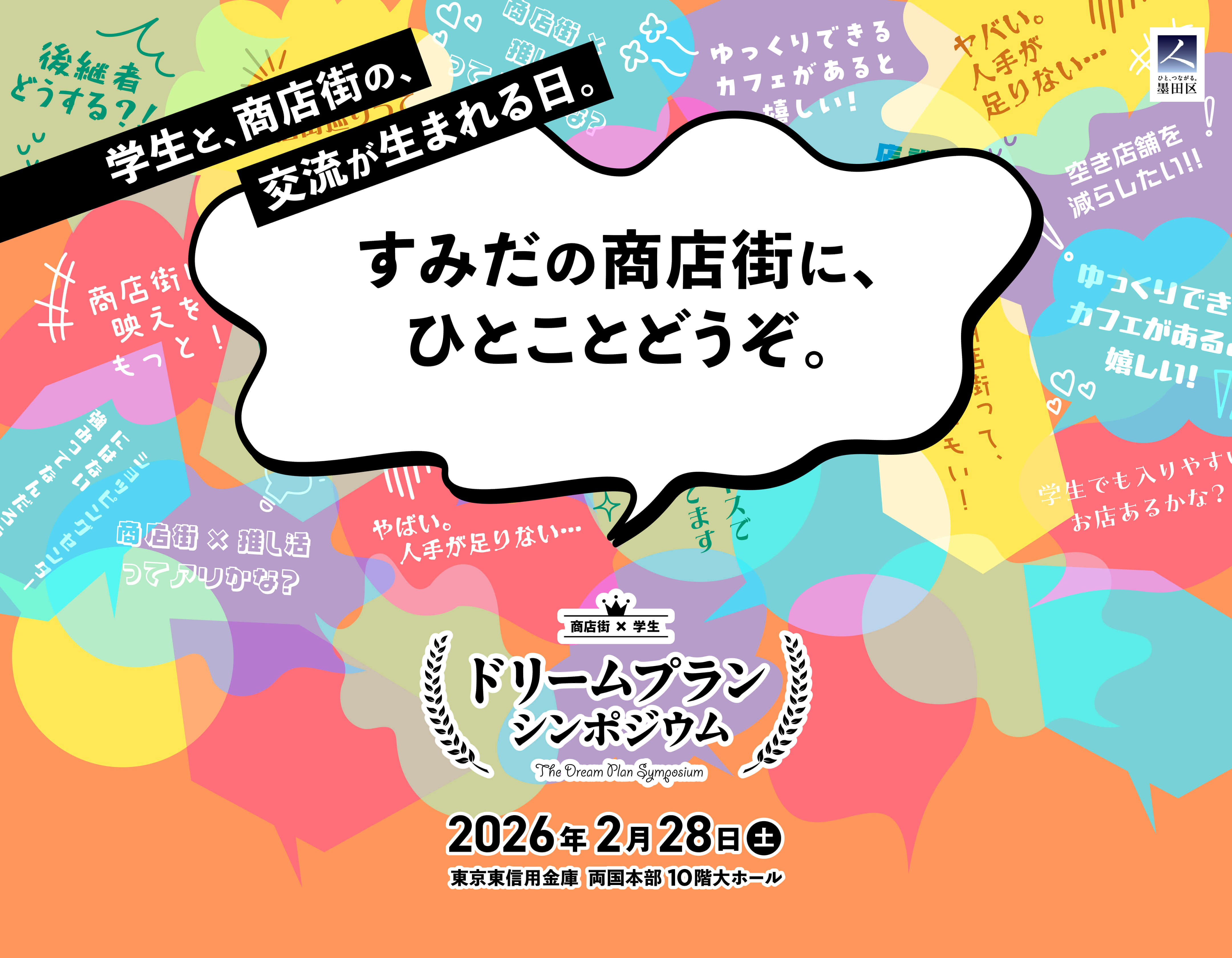 学生と、商店街の、交流が生まれる日。 すみだの商店街に、ひとことどうぞ。 商店街×学生 ドリームプランシンポジウム The Dream Plan Symposium 2026年2月28日（土） 東京東信用金庫 両国本部 10階大ホール